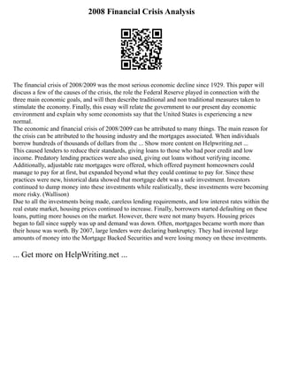 2008 Financial Crisis Analysis
The financial crisis of 2008/2009 was the most serious economic decline since 1929. This paper will
discuss a few of the causes of the crisis, the role the Federal Reserve played in connection with the
three main economic goals, and will then describe traditional and non traditional measures taken to
stimulate the economy. Finally, this essay will relate the government to our present day economic
environment and explain why some economists say that the United States is experiencing a new
normal.
The economic and financial crisis of 2008/2009 can be attributed to many things. The main reason for
the crisis can be attributed to the housing industry and the mortgages associated. When individuals
borrow hundreds of thousands of dollars from the ... Show more content on Helpwriting.net ...
This caused lenders to reduce their standards, giving loans to those who had poor credit and low
income. Predatory lending practices were also used, giving out loans without verifying income.
Additionally, adjustable rate mortgages were offered, which offered payment homeowners could
manage to pay for at first, but expanded beyond what they could continue to pay for. Since these
practices were new, historical data showed that mortgage debt was a safe investment. Investors
continued to dump money into these investments while realistically, these investments were becoming
more risky. (Wallison)
Due to all the investments being made, careless lending requirements, and low interest rates within the
real estate market, housing prices continued to increase. Finally, borrowers started defaulting on these
loans, putting more houses on the market. However, there were not many buyers. Housing prices
began to fall since supply was up and demand was down. Often, mortgages became worth more than
their house was worth. By 2007, large lenders were declaring bankruptcy. They had invested large
amounts of money into the Mortgage Backed Securities and were losing money on these investments.
... Get more on HelpWriting.net ...
 