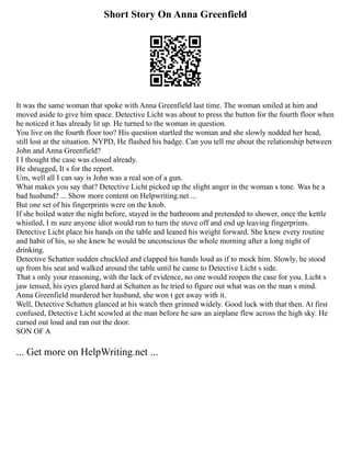 Short Story On Anna Greenfield
It was the same woman that spoke with Anna Greenfield last time. The woman smiled at him and
moved aside to give him space. Detective Licht was about to press the button for the fourth floor when
he noticed it has already lit up. He turned to the woman in question.
You live on the fourth floor too? His question startled the woman and she slowly nodded her head,
still lost at the situation. NYPD, He flashed his badge. Can you tell me about the relationship between
John and Anna Greenfield?
I I thought the case was closed already.
He shrugged, It s for the report.
Um, well all I can say is John was a real son of a gun.
What makes you say that? Detective Licht picked up the slight anger in the woman s tone. Was he a
bad husband? ... Show more content on Helpwriting.net ...
But one set of his fingerprints were on the knob.
If she boiled water the night before, stayed in the bathroom and pretended to shower, once the kettle
whistled, I m sure anyone idiot would run to turn the stove off and end up leaving fingerprints.
Detective Licht place his hands on the table and leaned his weight forward. She knew every routine
and habit of his, so she knew he would be unconscious the whole morning after a long night of
drinking.
Detective Schatten sudden chuckled and clapped his hands loud as if to mock him. Slowly, he stood
up from his seat and walked around the table until he came to Detective Licht s side.
That s only your reasoning, with the lack of evidence, no one would reopen the case for you. Licht s
jaw tensed, his eyes glared hard at Schatten as he tried to figure out what was on the man s mind.
Anna Greenfield murdered her husband, she won t get away with it.
Well, Detective Schatten glanced at his watch then grinned widely. Good luck with that then. At first
confused, Detective Licht scowled at the man before he saw an airplane flew across the high sky. He
cursed out loud and ran out the door.
SON OF A
... Get more on HelpWriting.net ...
 