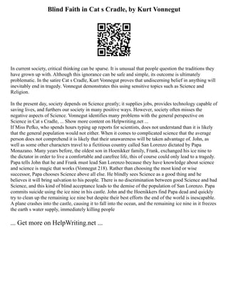 Blind Faith in Cat s Cradle, by Kurt Vonnegut
In current society, critical thinking can be sparse. It is unusual that people question the traditions they
have grown up with. Although this ignorance can be safe and simple, its outcome is ultimately
problematic. In the satire Cat s Cradle, Kurt Vonnegut proves that undiscerning belief in anything will
inevitably end in tragedy. Vonnegut demonstrates this using sensitive topics such as Science and
Religion.
In the present day, society depends on Science greatly; it supplies jobs, provides technology capable of
saving lives, and furthers our society in many positive ways. However, society often misses the
negative aspects of Science. Vonnegut identifies many problems with the general perspective on
Science in Cat s Cradle, ... Show more content on Helpwriting.net ...
If Miss Pefko, who spends hours typing up reports for scientists, does not understand than it is likely
that the general population would not either. When it comes to complicated science that the average
person does not comprehend it is likely that their unawareness will be taken advantage of. John, as
well as some other characters travel to a fictitious country called San Lorenzo dictated by Papa
Monazano. Many years before, the oldest son in Hoenikker family, Frank, exchanged his ice nine to
the dictator in order to live a comfortable and carefree life, this of course could only lead to a tragedy.
Papa tells John that he and Frank must lead San Lorenzo because they have knowledge about science
and science is magic that works (Vonnegut 218). Rather than choosing the most kind or wise
successor, Papa chooses Science above all else. He blindly sees Science as a good thing and he
believes it will bring salvation to his people. There is no discrimination between good Science and bad
Science, and this kind of blind acceptance leads to the demise of the population of San Lorenzo. Papa
commits suicide using the ice nine in his castle. John and the Hoenikkers find Papa dead and quickly
try to clean up the remaining ice nine but despite their best efforts the end of the world is inescapable.
A plane crashes into the castle, causing it to fall into the ocean, and the remaining ice nine in it freezes
the earth s water supply, immediately killing people
... Get more on HelpWriting.net ...
 