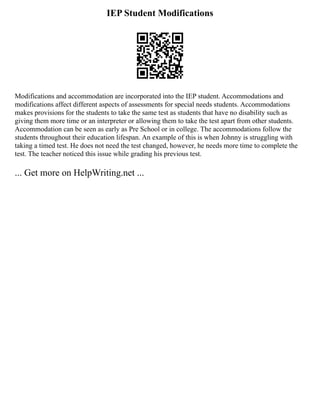 IEP Student Modifications
Modifications and accommodation are incorporated into the IEP student. Accommodations and
modifications affect different aspects of assessments for special needs students. Accommodations
makes provisions for the students to take the same test as students that have no disability such as
giving them more time or an interpreter or allowing them to take the test apart from other students.
Accommodation can be seen as early as Pre School or in college. The accommodations follow the
students throughout their education lifespan. An example of this is when Johnny is struggling with
taking a timed test. He does not need the test changed, however, he needs more time to complete the
test. The teacher noticed this issue while grading his previous test.
... Get more on HelpWriting.net ...
 