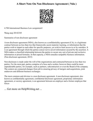 A Short Note On Non Disclosure Agreement ( Nda )
4.708 International Business Law assignment1
Wang anqi 20142345
Summaries of non disclosure agreement
A non disclosure agreement (NDA), also known as a confidentiality agreement (CA), is a legitimate
contract between no less than two that frameworks secret material, learning, or information that the
parties wish to impart to each other for specific purposes, yet wish to limit access to or by outsiders. It
is an agreement through which the parties concur not to unveil information secured by the assertion. A
NDA makes a classified relationship between the parties to secure any sort of private and exclusive
information or prized formulas. In that capacity, a NDA remedies nonpublic business information.
(Non disclosure agreement, 2015)
Non disclosure is made under the will of the organizations and contracted between no less than two
parties. For the most part, parties comprise of a boss and a worker, however there could be more
unpredictable parties, for example, such as partners, subcontractors or even the Board of the company.
The context are connected changes from job to ensuring privacy of mergers and acquisitions, joint
endeavors and different business exchanges.
The most common and obvious is a non disclosure agreement. A non disclosure agreement, also
known as confidentiality agreement, confidential disclosure agreement, proprietary information
agreement, or secrecy agreement, is an agreement between an employer and a former employee that
forces
... Get more on HelpWriting.net ...
 