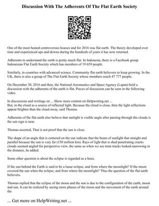 Discussion With The Adherents Of The Flat Earth Society
One of the most heated controversies hoaxes and for 2016 was flat earth. The theory developed over
time and experienced ups and downs during the hundreds of years it has now returned.
Adherents to understand the earth is pretty much flat. In Indonesia, there is a Facebook group
Indonesian Flat Earth Society which has members of 19 659 people.
Similarly, in countries with advanced science. Community flat earth believers to keep growing. In the
UK, there is also a group of The Flat Earth Society whose members reach 47 777 people.
On December 30, 2016 and then, the National Aeronautics and Space Agency (Lapan) held a
discussion with the adherents of the earth is flat. Pieces of discussion can be seen in the following
video.
In discussions and writings on ... Show more content on Helpwriting.net ...
But, in the cloud as a source of reflected light. Because the cloud is close, then the light reflections
appear brighter than the cloud away, said Thomas.
Adherents of the flat earth also believe that sunlight is visible angle after passing through the clouds is
the sun sign is near.
Thomas asserted, That is not proof that the sun is close.
The shape of an angle that is centered on the sun indicate that the beam of sunlight that straight and
parallel because the sun is very far (150 million km). Rays of light that is shed penetrating cracks
clouds seemed angled for perspective view, the same as when we see train tracks looked narrowing in
the distance, he added.
Some other question is about the eclipse is regarded as a hoax.
If the sun behind the Earth is said to be a lunar eclipse, and from where the moonlight? If the moon
covered the sun when the eclipse, and from where the moonlight? Thus the question of the flat earth
believers.
Thomas replied that the eclipse of the moon and the sun is due to the configuration of the earth, moon
and sun. It can be realized by seeing more phases of the moon and the movement of the earth around
the
... Get more on HelpWriting.net ...
 