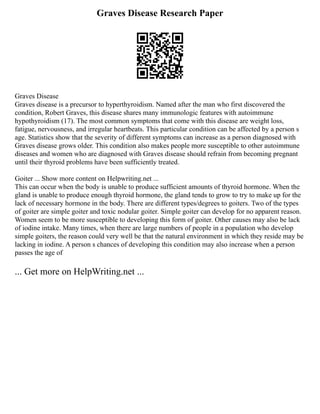Graves Disease Research Paper
Graves Disease
Graves disease is a precursor to hyperthyroidism. Named after the man who first discovered the
condition, Robert Graves, this disease shares many immunologic features with autoimmune
hypothyroidism (17). The most common symptoms that come with this disease are weight loss,
fatigue, nervousness, and irregular heartbeats. This particular condition can be affected by a person s
age. Statistics show that the severity of different symptoms can increase as a person diagnosed with
Graves disease grows older. This condition also makes people more susceptible to other autoimmune
diseases and women who are diagnosed with Graves disease should refrain from becoming pregnant
until their thyroid problems have been sufficiently treated.
Goiter ... Show more content on Helpwriting.net ...
This can occur when the body is unable to produce sufficient amounts of thyroid hormone. When the
gland is unable to produce enough thyroid hormone, the gland tends to grow to try to make up for the
lack of necessary hormone in the body. There are different types/degrees to goiters. Two of the types
of goiter are simple goiter and toxic nodular goiter. Simple goiter can develop for no apparent reason.
Women seem to be more susceptible to developing this form of goiter. Other causes may also be lack
of iodine intake. Many times, when there are large numbers of people in a population who develop
simple goiters, the reason could very well be that the natural environment in which they reside may be
lacking in iodine. A person s chances of developing this condition may also increase when a person
passes the age of
... Get more on HelpWriting.net ...
 