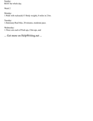 Sunday:
REST the whole day.
Week 2
Monday:
1.Walk with rucksack(1/3 Body weight), 8 miles in 2 hrs.
Tuesday:
1.Stationary/Real bike, 20 minutes, moderate pace.
Wednesday:
1.Three sets each of Push ups, Chin ups, and
... Get more on HelpWriting.net ...
 