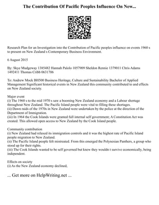 The Contribution Of Pacific Peoples Influence On New...
Research Plan for an Investigation into the Contribution of Pacific peoples influence on events 1960 s
to present on New Zealand s Contemporary Business Environment.
6 August 2015
By: Skye Mudgeway 1385482 Hannah Palolo 1057909 Sheldon Rennie 1379011 Chris Adams
1492411 Thomas Cribb 0631706
To: Andrew Mock BH500 Business Heritage, Culture and Sustainability Bachelor of Applied
Management Significant historical events in New Zealand this community contributed to and effects
on New Zealand society.
Major event
(i) The 1960 s to the mid 1970 s saw a booming New Zealand economy and a Labour shortage
throughout New Zealand. The Pacific Island people were vital to filling these shortages.
(ii) Dawn raids of the 1970s in New Zealand were undertaken by the police at the direction of the
Department of Immigration.
(iii) In 1964 the Cook Islands were granted full internal self government; A Constitution Act was
created. This allowed open access to New Zealand by the Cook Island people.
Community contribution
(i) New Zealand had relaxed its immigration controls and it was the highest rate of Pacific Island
people migration to New Zealand.
(ii) The Pacific Island people felt mistreated. From this emerged the Polynesian Panthers, a group who
stood up for their rights.
(iii) The Cook Islands wanted to be self governed but knew they wouldn t survive economically, being
independent.
Effects on society
(i) As the New Zealand economy declined,
... Get more on HelpWriting.net ...
 