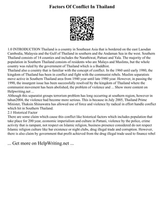 Factors Of Conflict In Thailand
1.0 INTRODUCTION Thailand is a country in Southeast Asia that is bordered on the east Laosdan
Cambodia, Malaysia and the Gulf of Thailand in southern and the Andaman Sea in the west. Southern
Thailand consists of 14 counties and includes the Narathiwat, Pattani and Yala. The majority of the
population in Southern Thailand consists of residents who are Malays and Muslims, but the whole
country was ruled by the government of Thailand which is a Buddhist.
Thailand also a country that is familiar with the concept of conflict. In the 1960 until early 1980, the
kingdom of Thailand has been in conflict and fight with the communist rebels. Muslim separatists
move active in Southern Thailand area from 1940 year until late 1980 year. However, in passing the
1990, the insurgent issue has been successfully resolved by the kingdom of Thailand where the
communist movement has been abolished, the problem of violence and ... Show more content on
Helpwriting.net ...
Although this separatist groups terrorism problem has long occurring at southern region, however in
tahun2004, the violence had become more serious. This is because in July 2005, Thailand Prime
Minister, Thaksin Shinawatra has allowed use of force and violence by radical in effort handle conflict
which hit in Southern Thailand.
2.1 Historical Factor
There are some claim which cause this conflict like historical factors which includes population that
take place for 200 year, economic imperialism and culture in Pattani, violence by the police, crime
activity that is rampant, not respect on Islamic religion, business presence considered do not respect
Islamic religion culture like bar existence or night clubs, drug illegal trade and corruption. However,
there is also claim by government that profit achieved from the drug illegal trade used to finance rebel
... Get more on HelpWriting.net ...
 