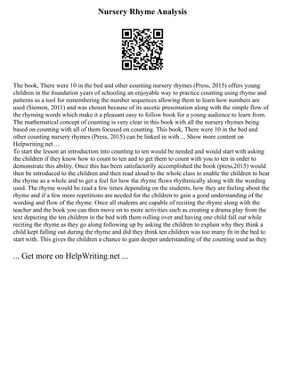 Nursery Rhyme Analysis
The book, There were 10 in the bed and other counting nursery rhymes (Press, 2015) offers young
children in the foundation years of schooling an enjoyable way to practice counting using rhyme and
patterns as a tool for remembering the number sequences allowing them to learn how numbers are
used (Siemon, 2011) and was chosen because of its ascetic presentation along with the simple flow of
the rhyming words which make it a pleasant easy to follow book for a young audience to learn from.
The mathematical concept of counting is very clear in this book with all the nursery rhymes being
based on counting with all of them focused on counting. This book, There were 10 in the bed and
other counting nursery rhymes (Press, 2015) can be linked in with ... Show more content on
Helpwriting.net ...
To start the lesson an introduction into counting to ten would be needed and would start with asking
the children if they know how to count to ten and to get them to count with you to ten in order to
demonstrate this ability. Once this has been satisfactorily accomplished the book (press,2015) would
then be introduced to the children and then read aloud to the whole class to enable the children to hear
the rhyme as a whole and to get a feel for how the rhyme flows rhythmically along with the wording
used. The rhyme would be read a few times depending on the students, how they are feeling about the
rhyme and if a few more repetitions are needed for the children to gain a good understanding of the
wording and flow of the rhyme. Once all students are capable of reciting the rhyme along with the
teacher and the book you can then move on to more activities such as creating a drama play from the
text depicting the ten children in the bed with them rolling over and having one child fall out while
reciting the rhyme as they go along following up by asking the children to explain why they think a
child kept falling out during the rhyme and did they think ten children was too many fit in the bed to
start with. This gives the children a chance to gain deeper understanding of the counting used as they
... Get more on HelpWriting.net ...
 