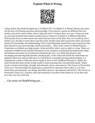 Explain What Is Wrong
Ashley Kelley Miss Roth H English pd. 4 24 March 2017 Is it Right? Is it Wrong? Morals and values
are the basis of all human decisions and knowledge. Every person s morals are different from one
another and can be used to define what is right and what is wrong in their own eyes. Values are used
as a personal translator that explains another person s behavior or beliefs to a different individual.
When people focus on both morals and values that have been set by them, they see everything with a
limited view, but take in more about what they learn. People create and set personal values and morals
based off of knowledge and understanding of the world and people around them, past experiences that
they themselves have gone through, and the personality ... Show more content on Helpwriting.net ...
Experiences as children can shape people s brain and affect what is seen as right or wrong. Values are
acquired in childhood and manifest themselves in our campuses as permanent perceptions that shape
and influence the nature of our behaviors (Chmielewski n.p.). As a child, that person is still
developing and maturing both mentally and physically, so the values and morals the child learns are
applied to their lives and are held onto. In a world that is constantly growing and developing, it is
important for youths to hold onto morals taught to them in their childhood (George 4). Adults also
need to hold onto these morals to help youths to learn and grasp their own personal morals. Values
involve emotion, knowledge, thought, and ultimately choice and response ( The Factors of Personality
Traits n.p.). The knowledge that people gain is gained from experience and is taken in over time.
Interactions and experience can change and affect a person s development and beliefs ( The Factors of
Personality Traits n.p.). A person s past and experiences can affect what morals are set by them and
how they view the world and
... Get more on HelpWriting.net ...
 