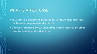 WHAT IS A TEST CASE
• Test case is a document prepared by QA team after referring
the Business requirement document.
• Once it is prepared by QA team, that is been referred by other
team for testing and coding also.
 