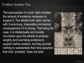 www.confidentchristians.org
Problem Number Two
The seriousness of a truth claim dictates
the amount of evidence necessary to
support it. The atheist truth claim carries
with it enormous, irreparable and eternal
consequences if it is wrong. That being the
case, it is intellectually and morally
incumbent upon the atheist to produce
weighty and overriding evidence to
support his/her position, but they provide
nothing to substantiate their limp assertion
that God “probably” does not exist.
 
