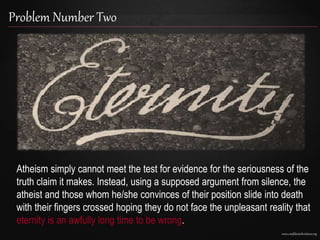 www.confidentchristians.org
Problem Number Two
Atheism simply cannot meet the test for evidence for the seriousness of the
truth claim it makes. Instead, using a supposed argument from silence, the
atheist and those whom he/she convinces of their position slide into death
with their fingers crossed hoping they do not face the unpleasant reality that
eternity is an awfully long time to be wrong.
 