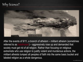 www.confidentchristians.org
Why Science?
After the events of 9/11, a branch of atheism – militant atheism (sometimes
referred to as hatetheism) – aggressively rose up and demanded that
society must get rid of all religion. Rather than focusing on religious
extremists who use religion to justify violent and murderous actions, the
militant atheists lumped all peoples of faith into the same basic bucket and
labeled religion as a whole dangerous.
 