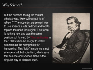 www.confidentchristians.org
Why Science?
But the question facing the militant
atheists was, “How will we get rid of
religion?” The apparent agreement was
to use science as its bedrock and tool to
replace the need for religion. This tactic
is nothing new and was the same
position put forward by Thomas Huxley in
the 1800’s when he sought to install
scientists as the new priests for
humankind. This “faith” in science is not
science at all, but scientism, which says
that science and science alone is the
singular way to discover truth.
 