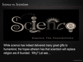 www.confidentchristians.org
Science vs. Scientism
While science has indeed delivered many great gifts to
humankind, the hopes atheism has that scientism will replace
religion are ill founded. Why? Let see…
 