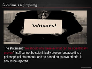 www.confidentchristians.org
Scientism is self-refuting
The statement “We should only believe what can be scientifically
proven” itself cannot be scientifically proven (because it is a
philosophical statement), and so based on its own criteria, it
should be rejected.
 