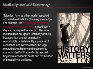 www.confidentchristians.org
Scientism Ignores Valid Epistemology
Scientism ignores other much-respected
and used methods for obtaining knowledge.
For example, the legal/forensic/historical
method of discovering truth is used every
day and is very well respected. The legal
method does not ignore testimony or facts
because they are not empirically
reproducible or testable. By a process of
elimination and corroboration, the legal
method allows history and testimony to
speak for itself until a verdict is reached
beyond a reasonable doubt and the balance
of probability is achieved.
 
