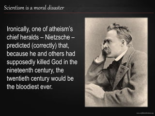 www.confidentchristians.org
Scientism is a moral disaster
Ironically, one of atheism’s
chief heralds – Nietzsche –
predicted (correctly) that,
because he and others had
supposedly killed God in the
nineteenth century, the
twentieth century would be
the bloodiest ever.
 