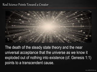 www.confidentchristians.org
Real Science Points Toward a Creator
The death of the steady state theory and the near
universal acceptance that the universe as we know it
exploded out of nothing into existence (cf. Genesis 1:1)
points to a transcendent cause.
 