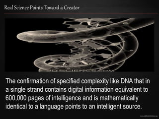 www.confidentchristians.org
Real Science Points Toward a Creator
The confirmation of specified complexity like DNA that in
a single strand contains digital information equivalent to
600,000 pages of intelligence and is mathematically
identical to a language points to an intelligent source.
 