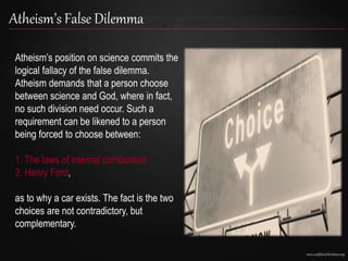 www.confidentchristians.org
Atheism’s False Dilemma
Atheism’s position on science commits the
logical fallacy of the false dilemma.
Atheism demands that a person choose
between science and God, where in fact,
no such division need occur. Such a
requirement can be likened to a person
being forced to choose between:
1. The laws of internal combustion
2. Henry Ford,
as to why a car exists. The fact is the two
choices are not contradictory, but
complementary.
 