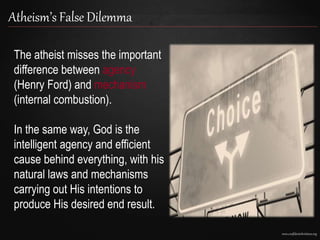 www.confidentchristians.org
Atheism’s False Dilemma
The atheist misses the important
difference between agency
(Henry Ford) and mechanism
(internal combustion).
In the same way, God is the
intelligent agency and efficient
cause behind everything, with his
natural laws and mechanisms
carrying out His intentions to
produce His desired end result.
 