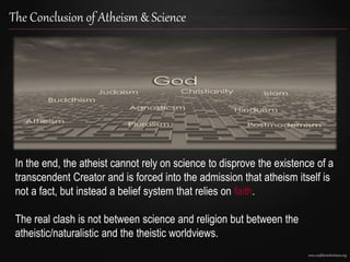 www.confidentchristians.org
The Conclusion of Atheism & Science
In the end, the atheist cannot rely on science to disprove the existence of a
transcendent Creator and is forced into the admission that atheism itself is
not a fact, but instead a belief system that relies on faith.
The real clash is not between science and religion but between the
atheistic/naturalistic and the theistic worldviews.
 