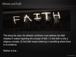 www.confidentchristians.org
Atheism and Faith
This being the case, the atheistic worldview must address two fatal
mistakes it makes regarding the concept of faith: (1) that faith is only a
religious concept; (2) that faith means believing in something where there
is no evidence.
Neither is true…
 