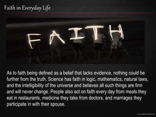 www.confidentchristians.org
Faith in Everyday Life
As to faith being defined as a belief that lacks evidence, nothing could be
further from the truth. Science has faith in logic, mathematics, natural laws,
and the intelligibility of the universe and believes all such things are firm
and will never change. People also act on faith every day from meals they
eat in restaurants, medicine they take from doctors, and marriages they
participate in with their spouse.
 