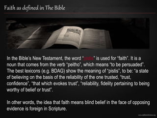 www.confidentchristians.org
Faith as defined in The Bible
In the Bible’s New Testament, the word “pistis” is used for “faith”. It is a
noun that comes from the verb “peitho”, which means “to be persuaded”.
The best lexicons (e.g. BDAG) show the meaning of “pistis”, to be: “a state
of believing on the basis of the reliability of the one trusted, “trust,
confidence”, “that which evokes trust”, “reliability, fidelity pertaining to being
worthy of belief or trust”.
In other words, the idea that faith means blind belief in the face of opposing
evidence is foreign in Scripture.
 