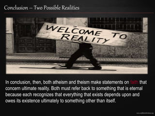 www.confidentchristians.org
Conclusion – Two Possible Realities
In conclusion, then, both atheism and theism make statements on faith that
concern ultimate reality. Both must refer back to something that is eternal
because each recognizes that everything that exists depends upon and
owes its existence ultimately to something other than itself.
 