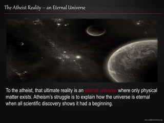 www.confidentchristians.org
The Atheist Reality – an Eternal Universe
To the atheist, that ultimate reality is an eternal universe where only physical
matter exists. Atheism’s struggle is to explain how the universe is eternal
when all scientific discovery shows it had a beginning.
 