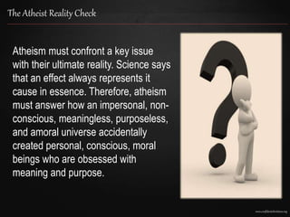 www.confidentchristians.org
The Atheist Reality Check
Atheism must confront a key issue
with their ultimate reality. Science says
that an effect always represents it
cause in essence. Therefore, atheism
must answer how an impersonal, non-
conscious, meaningless, purposeless,
and amoral universe accidentally
created personal, conscious, moral
beings who are obsessed with
meaning and purpose.
 