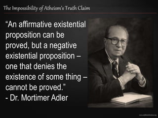 www.confidentchristians.org
The Impossibility of Atheism’s Truth Claim
“An affirmative existential
proposition can be
proved, but a negative
existential proposition –
one that denies the
existence of some thing –
cannot be proved.”
- Dr. Mortimer Adler
 