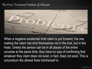 www.confidentchristians.org
The First / Foremost Problem of Atheism
When a negative existential truth claim is put forward, the one
making the claim has shot themselves not in the foot, but in the
head. Unless the person can be in all places of the entire
universe at the same time, they have no way of confirming that
whatever they claim does not exist, in fact, does not exist. This is
conundrum the atheist finds him/herself in.
 