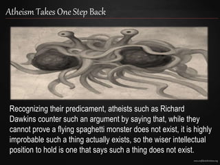 www.confidentchristians.org
Atheism Takes One Step Back
Recognizing their predicament, atheists such as Richard
Dawkins counter such an argument by saying that, while they
cannot prove a flying spaghetti monster does not exist, it is highly
improbable such a thing actually exists, so the wiser intellectual
position to hold is one that says such a thing does not exist.
 
