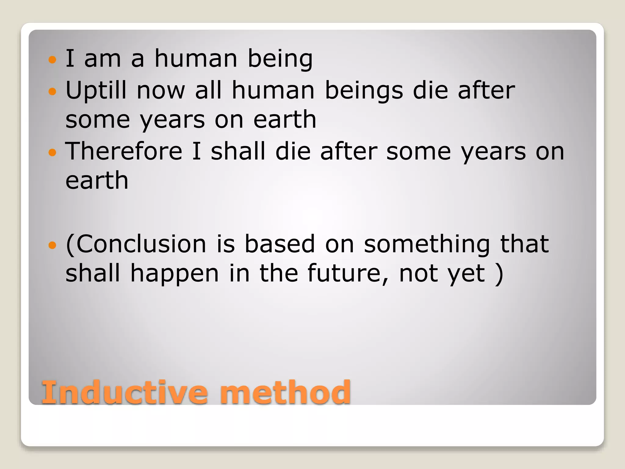 Inductive method
 I am a human being
 Uptill now all human beings die after
some years on earth
 Therefore I shall die after some years on
earth
 (Conclusion is based on something that
shall happen in the future, not yet )
 