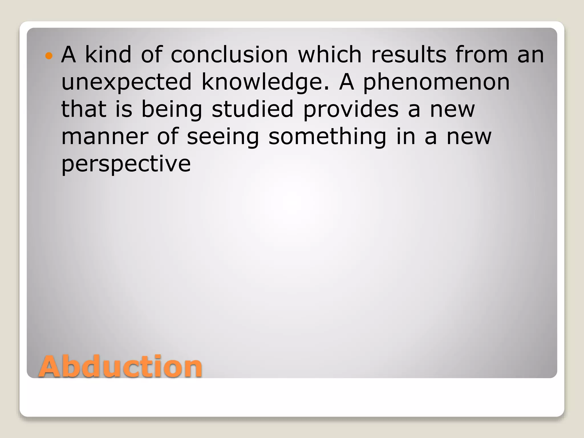 Abduction
 A kind of conclusion which results from an
unexpected knowledge. A phenomenon
that is being studied provides a new
manner of seeing something in a new
perspective
 