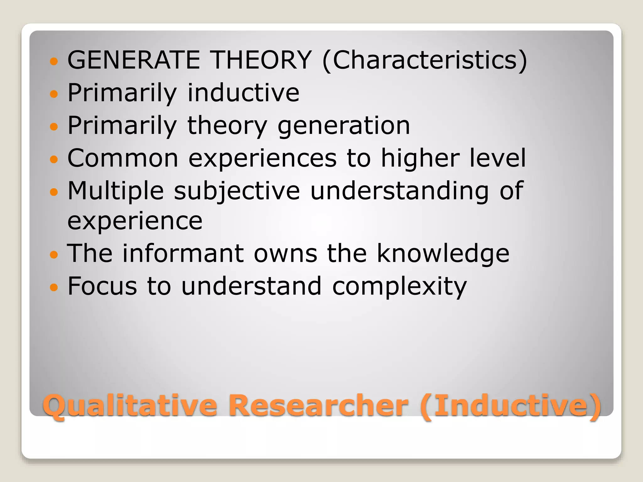 Qualitative Researcher (Inductive)
 GENERATE THEORY (Characteristics)
 Primarily inductive
 Primarily theory generation
 Common experiences to higher level
 Multiple subjective understanding of
experience
 The informant owns the knowledge
 Focus to understand complexity
 