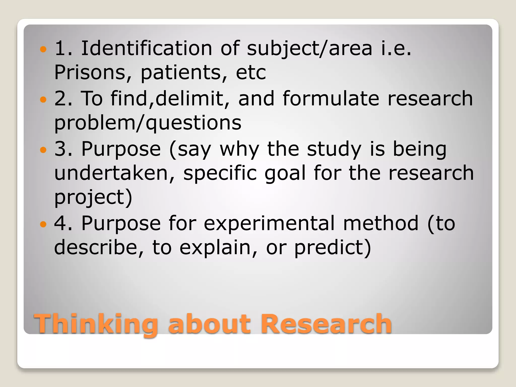 Thinking about Research
 1. Identification of subject/area i.e.
Prisons, patients, etc
 2. To find,delimit, and formulate research
problem/questions
 3. Purpose (say why the study is being
undertaken, specific goal for the research
project)
 4. Purpose for experimental method (to
describe, to explain, or predict)
 