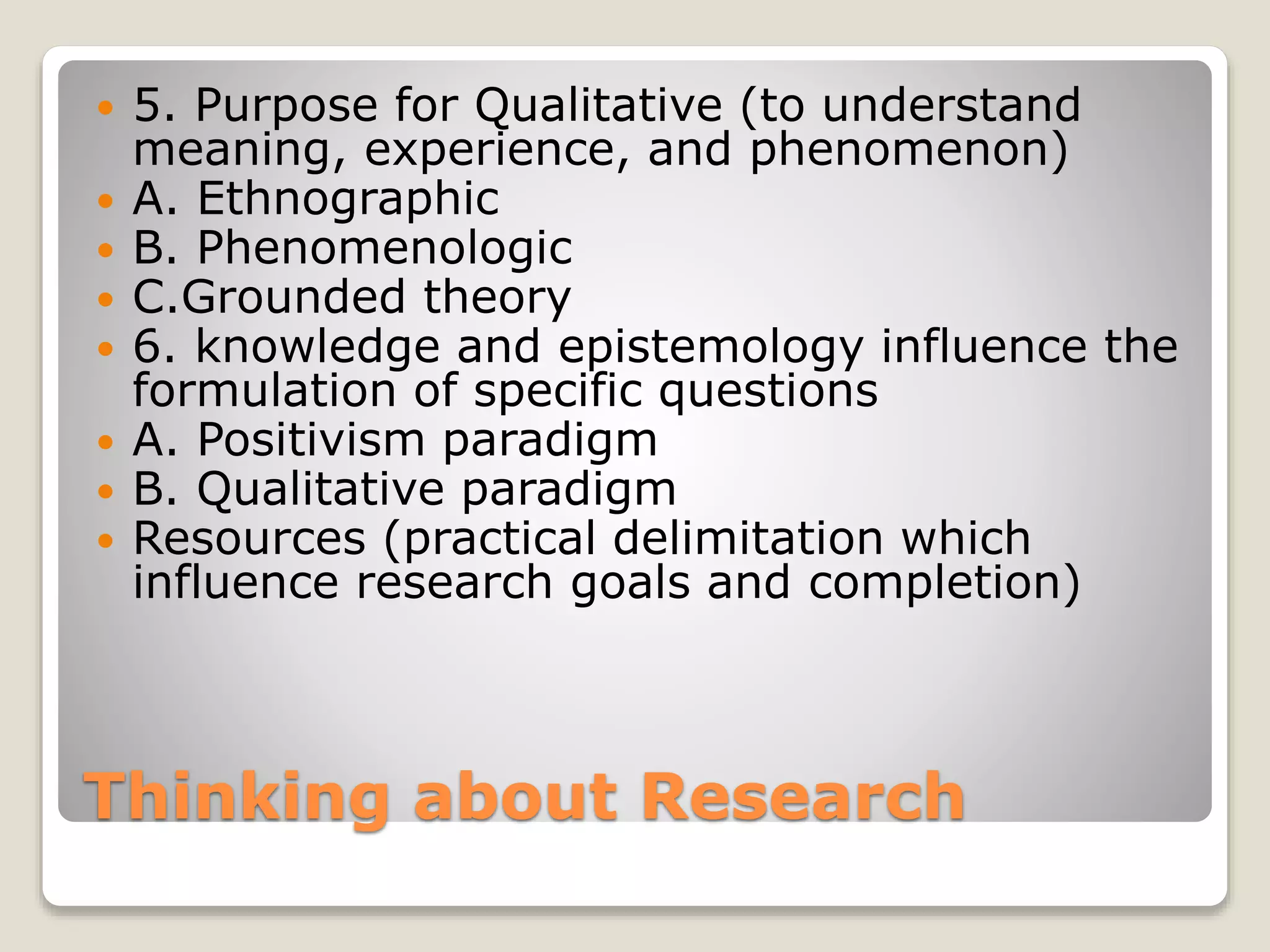 Thinking about Research
 5. Purpose for Qualitative (to understand
meaning, experience, and phenomenon)
 A. Ethnographic
 B. Phenomenologic
 C.Grounded theory
 6. knowledge and epistemology influence the
formulation of specific questions
 A. Positivism paradigm
 B. Qualitative paradigm
 Resources (practical delimitation which
influence research goals and completion)
 