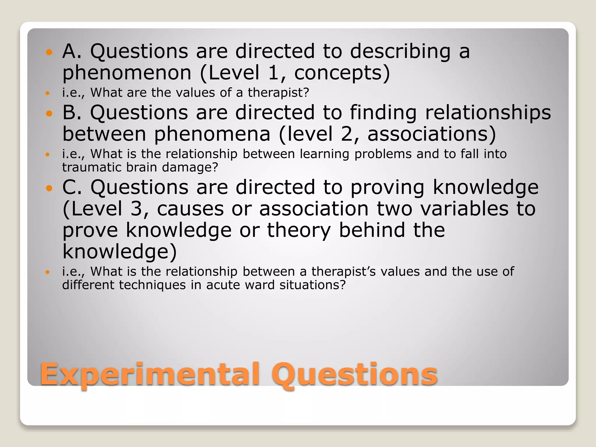 Experimental Questions
 A. Questions are directed to describing a
phenomenon (Level 1, concepts)
 i.e., What are the values of a therapist?
 B. Questions are directed to finding relationships
between phenomena (level 2, associations)
 i.e., What is the relationship between learning problems and to fall into
traumatic brain damage?
 C. Questions are directed to proving knowledge
(Level 3, causes or association two variables to
prove knowledge or theory behind the
knowledge)
 i.e., What is the relationship between a therapist’s values and the use of
different techniques in acute ward situations?
 