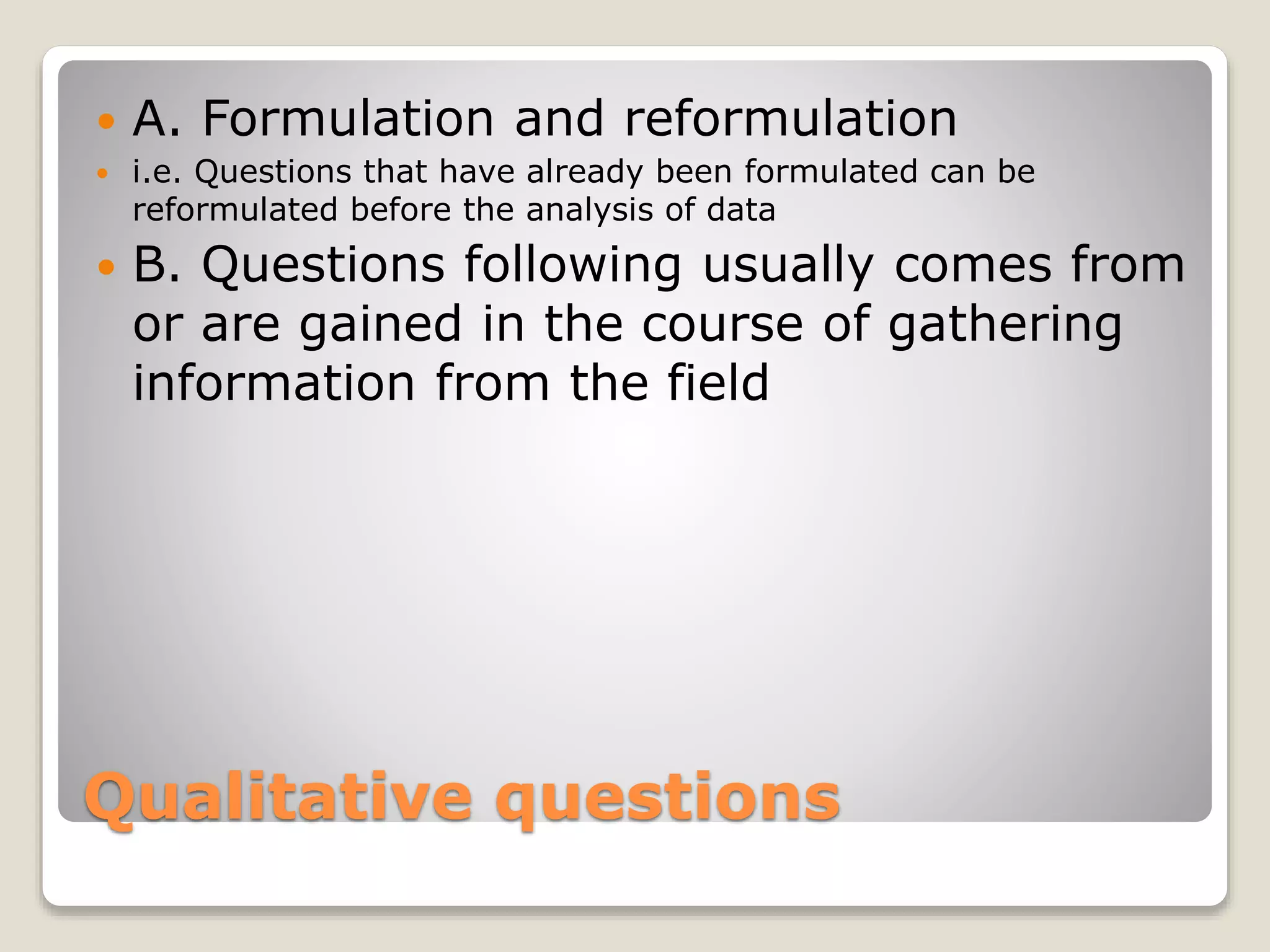 Qualitative questions
 A. Formulation and reformulation
 i.e. Questions that have already been formulated can be
reformulated before the analysis of data
 B. Questions following usually comes from
or are gained in the course of gathering
information from the field
 