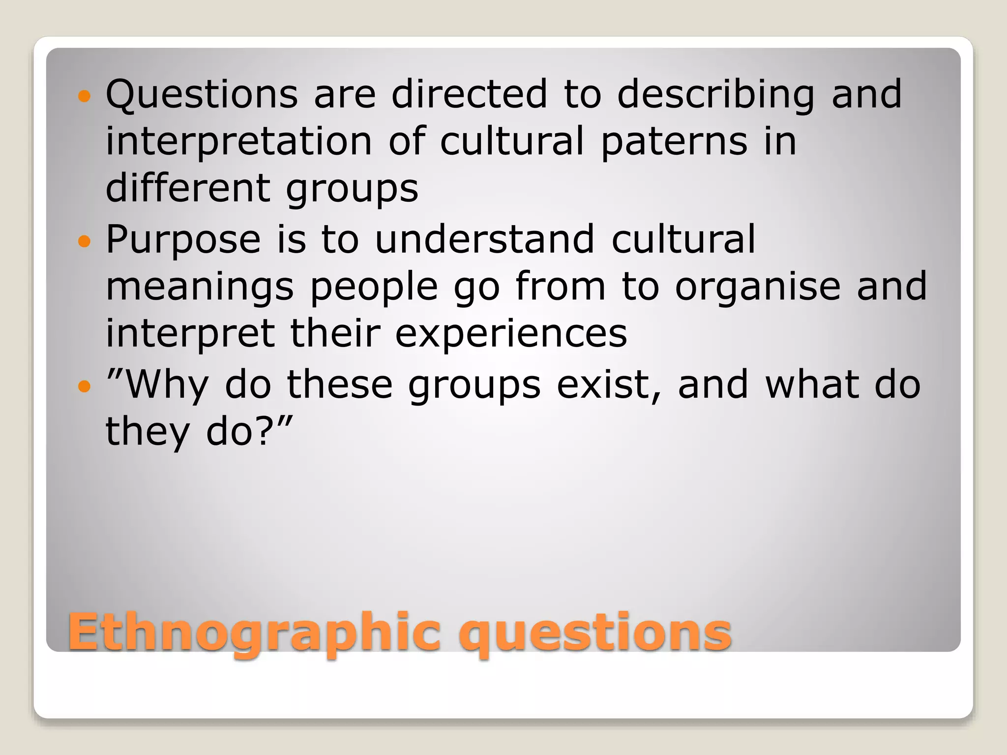 Ethnographic questions
 Questions are directed to describing and
interpretation of cultural paterns in
different groups
 Purpose is to understand cultural
meanings people go from to organise and
interpret their experiences
 ”Why do these groups exist, and what do
they do?”
 