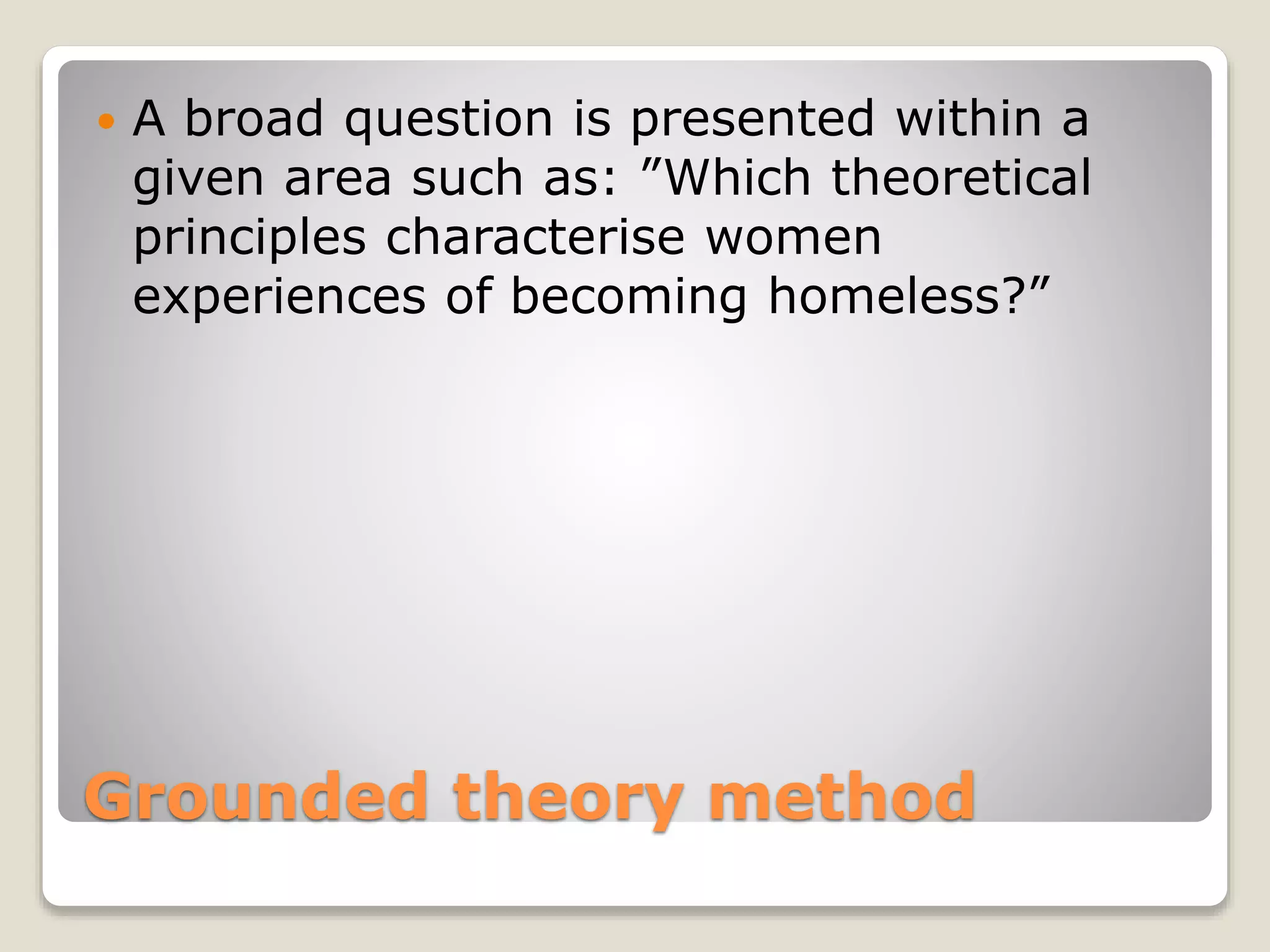 Grounded theory method
 A broad question is presented within a
given area such as: ”Which theoretical
principles characterise women
experiences of becoming homeless?”
 