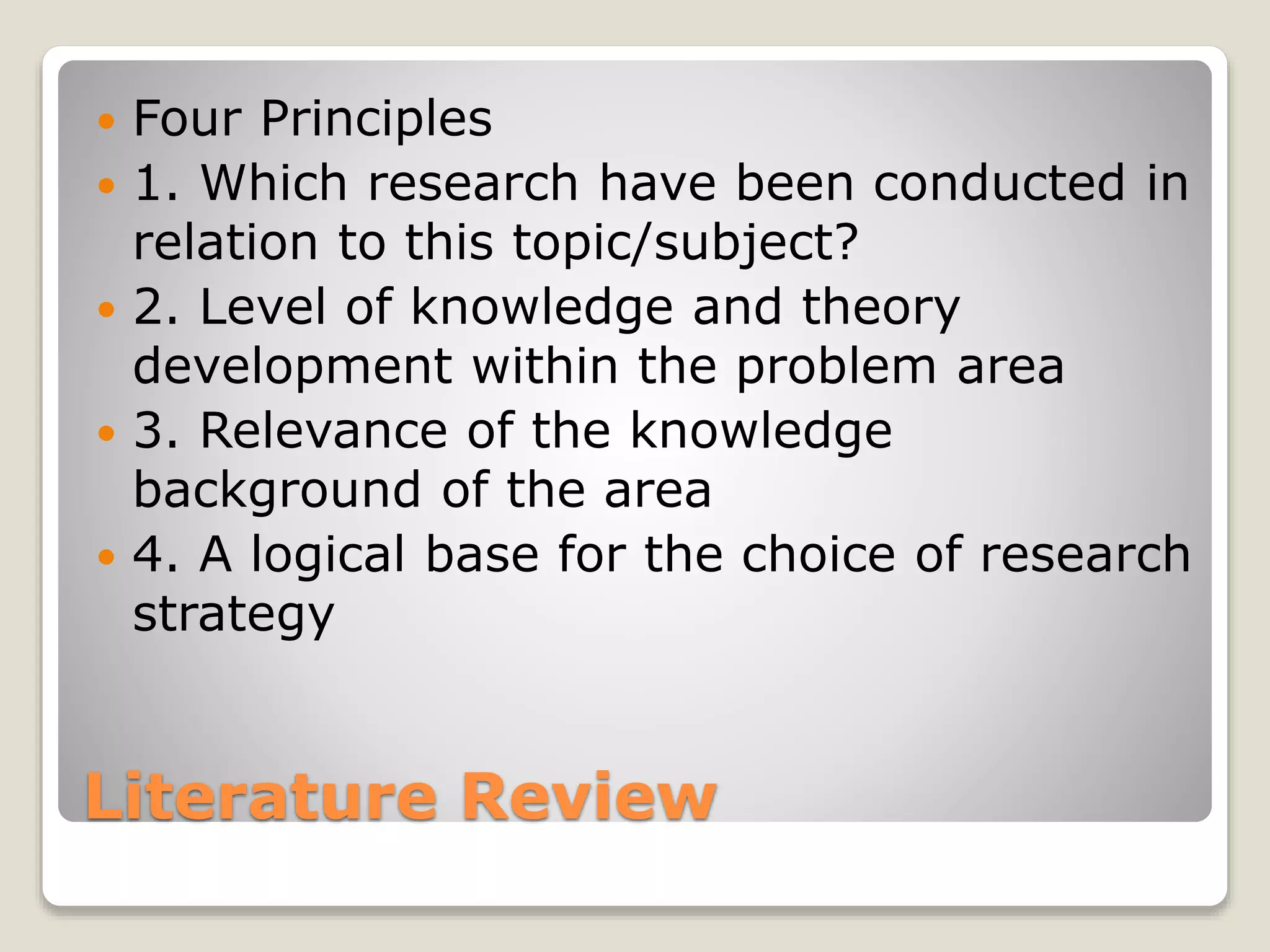 Literature Review
 Four Principles
 1. Which research have been conducted in
relation to this topic/subject?
 2. Level of knowledge and theory
development within the problem area
 3. Relevance of the knowledge
background of the area
 4. A logical base for the choice of research
strategy
 