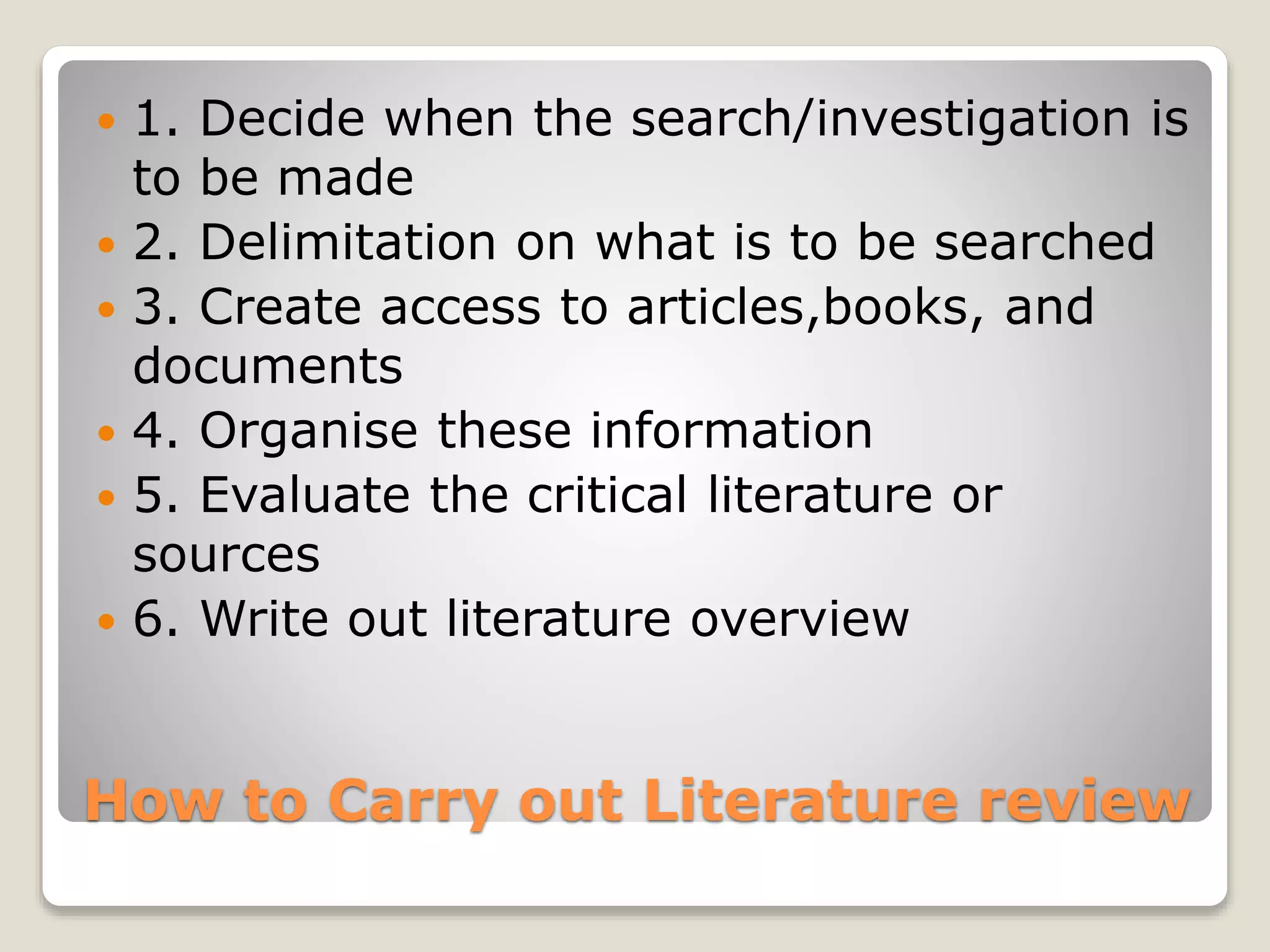 How to Carry out Literature review
 1. Decide when the search/investigation is
to be made
 2. Delimitation on what is to be searched
 3. Create access to articles,books, and
documents
 4. Organise these information
 5. Evaluate the critical literature or
sources
 6. Write out literature overview
 