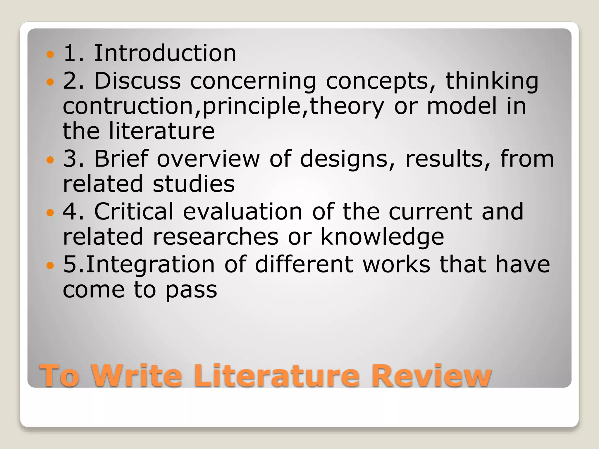 To Write Literature Review
 1. Introduction
 2. Discuss concerning concepts, thinking
contruction,principle,theory or model in
the literature
 3. Brief overview of designs, results, from
related studies
 4. Critical evaluation of the current and
related researches or knowledge
 5.Integration of different works that have
come to pass
 