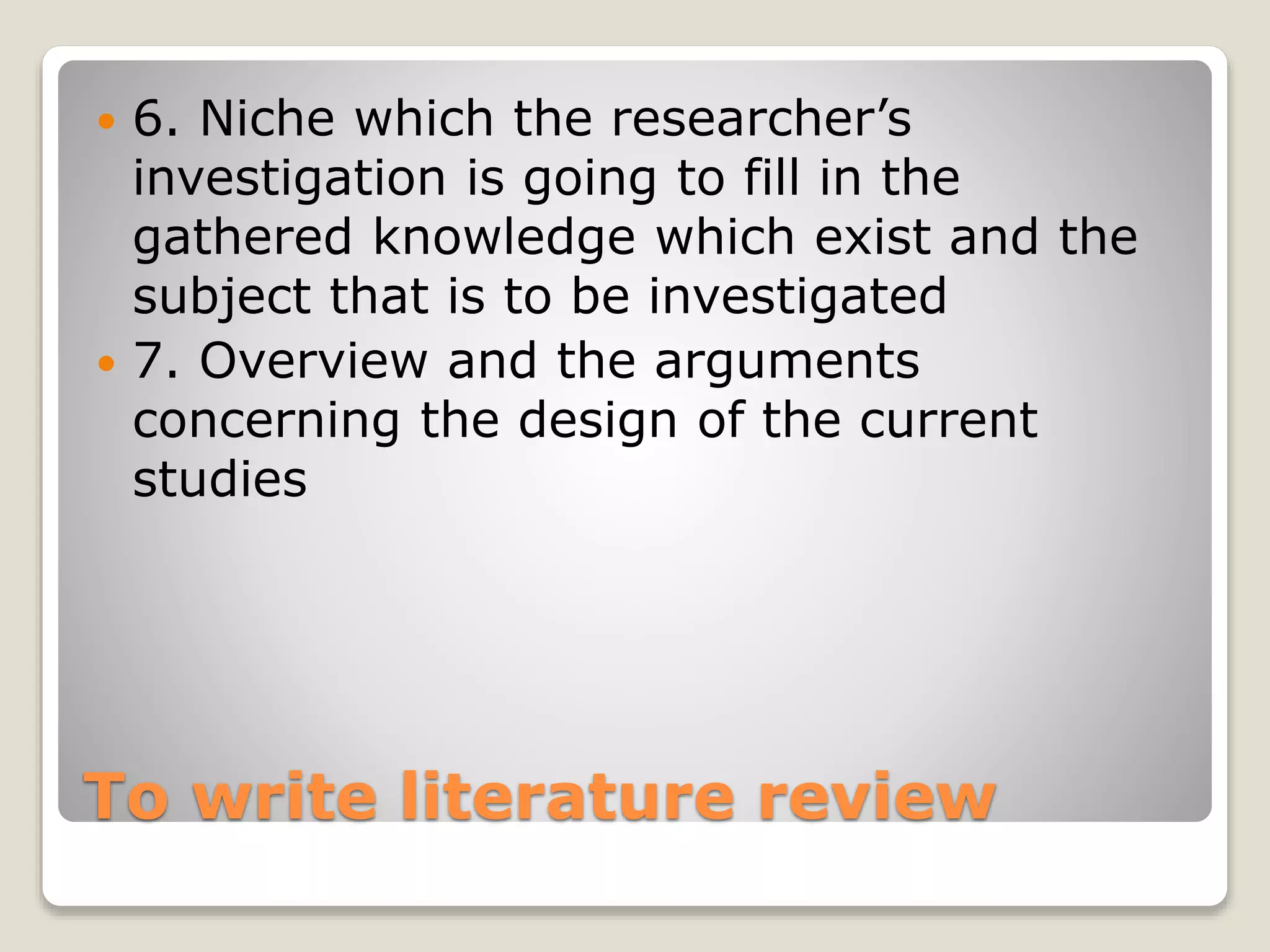 To write literature review
 6. Niche which the researcher’s
investigation is going to fill in the
gathered knowledge which exist and the
subject that is to be investigated
 7. Overview and the arguments
concerning the design of the current
studies
 