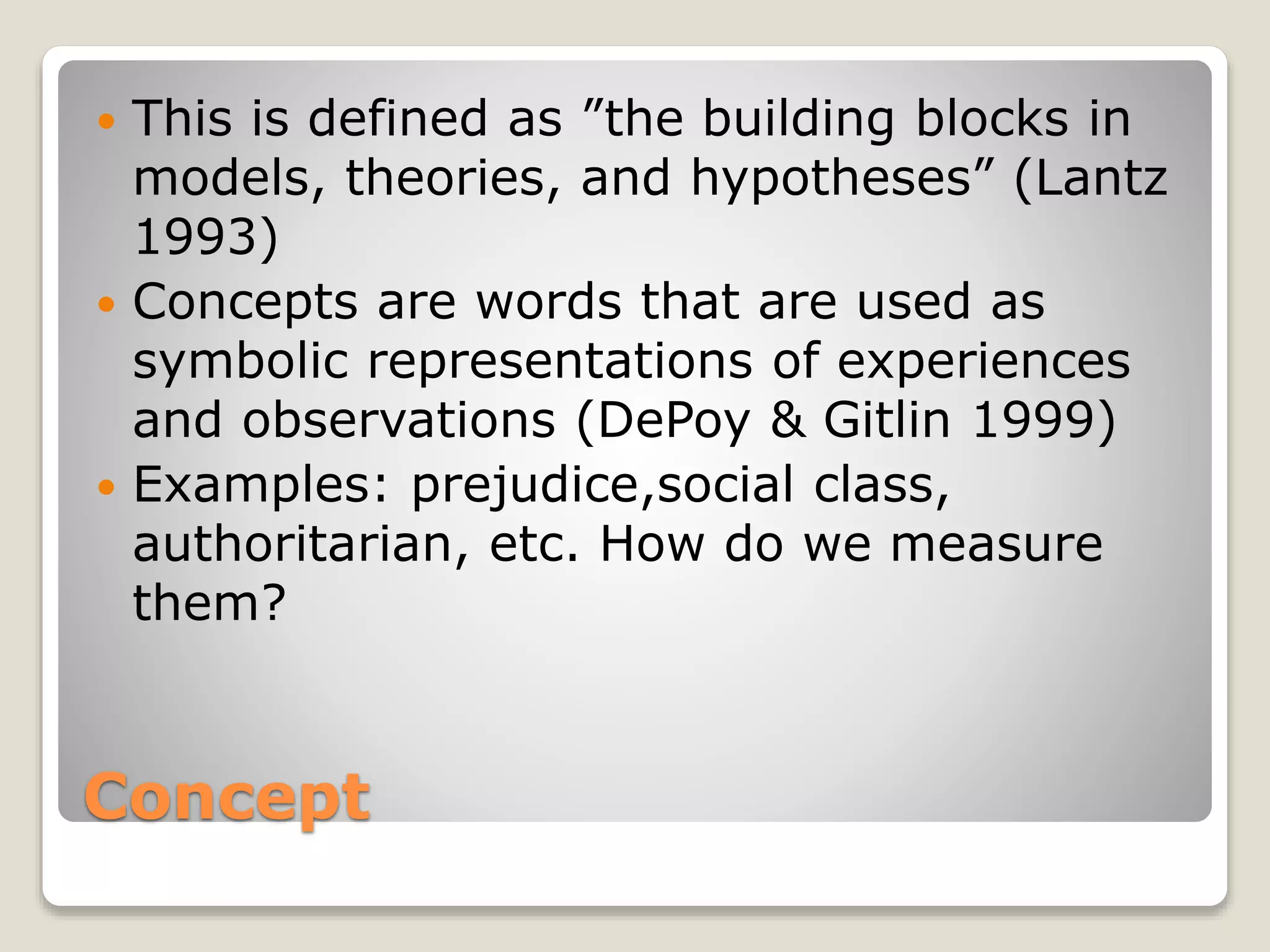Concept
 This is defined as ”the building blocks in
models, theories, and hypotheses” (Lantz
1993)
 Concepts are words that are used as
symbolic representations of experiences
and observations (DePoy & Gitlin 1999)
 Examples: prejudice,social class,
authoritarian, etc. How do we measure
them?
 
