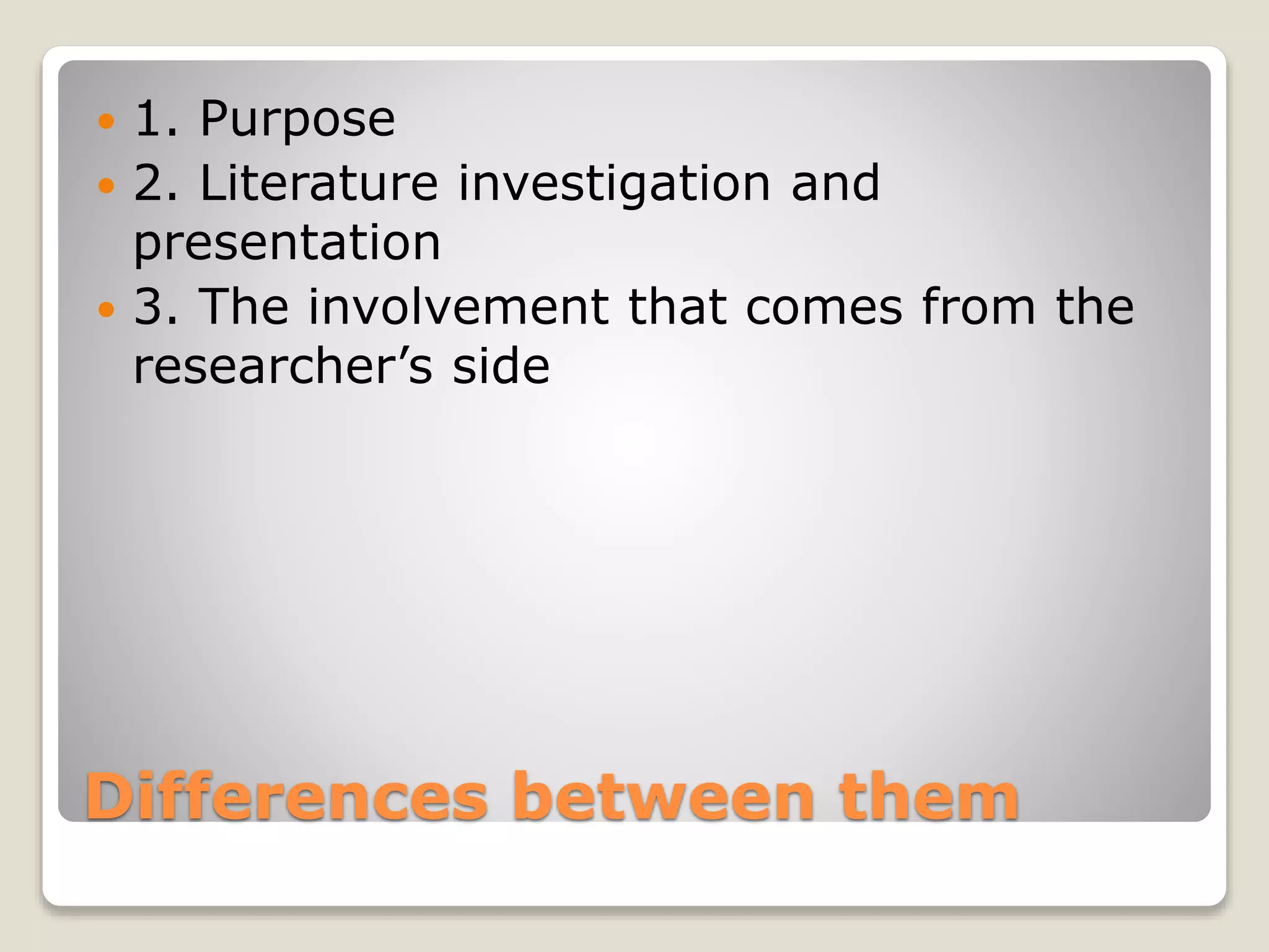 Differences between them
 1. Purpose
 2. Literature investigation and
presentation
 3. The involvement that comes from the
researcher’s side
 